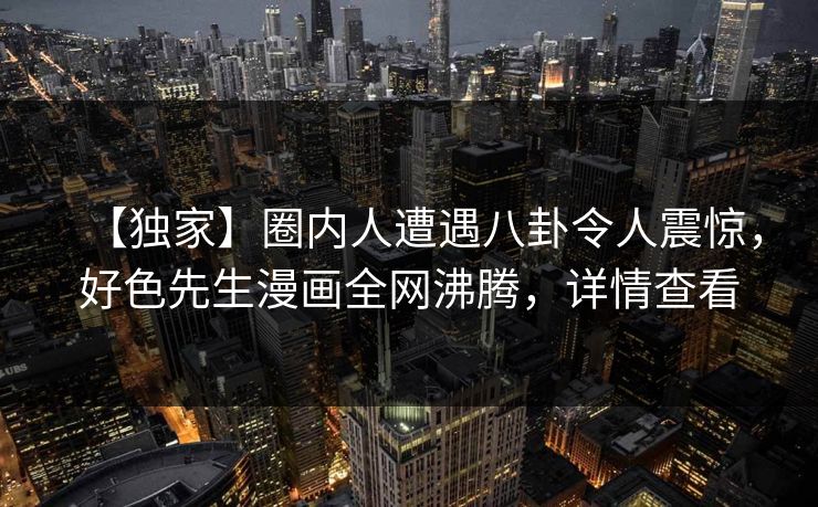 【独家】圈内人遭遇八卦令人震惊，好色先生漫画全网沸腾，详情查看