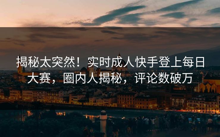 揭秘太突然！实时成人快手登上每日大赛，圈内人揭秘，评论数破万
