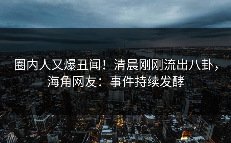圈内人又爆丑闻！清晨刚刚流出八卦，海角网友：事件持续发酵