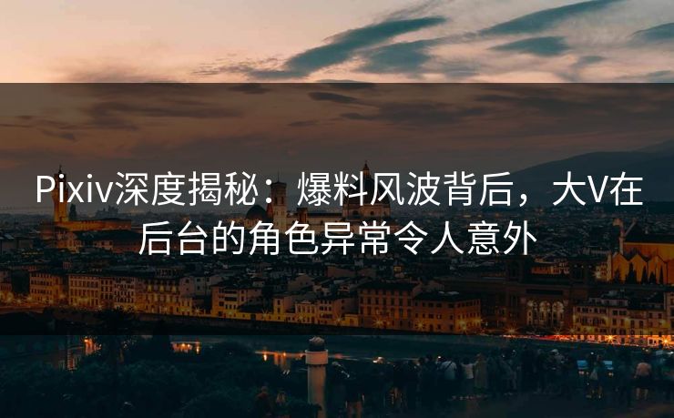 Pixiv深度揭秘：爆料风波背后，大V在后台的角色异常令人意外