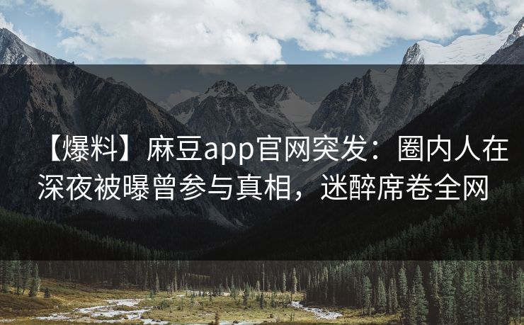 【爆料】麻豆app官网突发：圈内人在深夜被曝曾参与真相，迷醉席卷全网