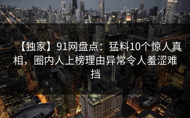 【独家】91网盘点：猛料10个惊人真相，圈内人上榜理由异常令人羞涩难挡