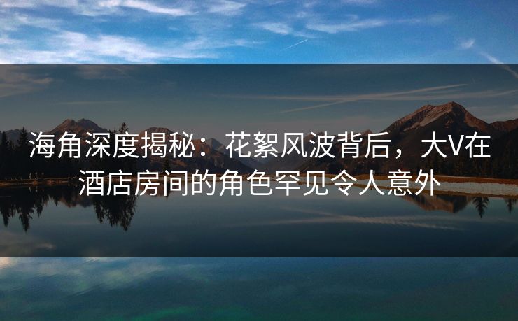 海角深度揭秘：花絮风波背后，大V在酒店房间的角色罕见令人意外