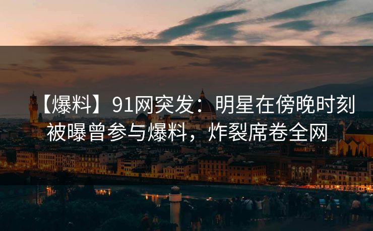 【爆料】91网突发：明星在傍晚时刻被曝曾参与爆料，炸裂席卷全网