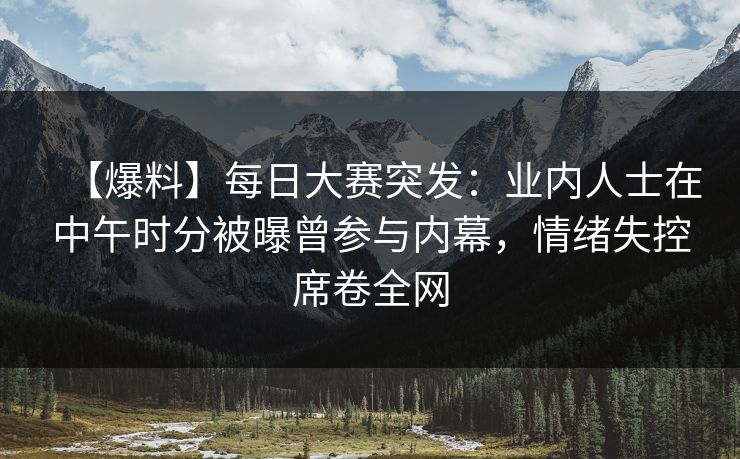 【爆料】每日大赛突发：业内人士在中午时分被曝曾参与内幕，情绪失控席卷全网