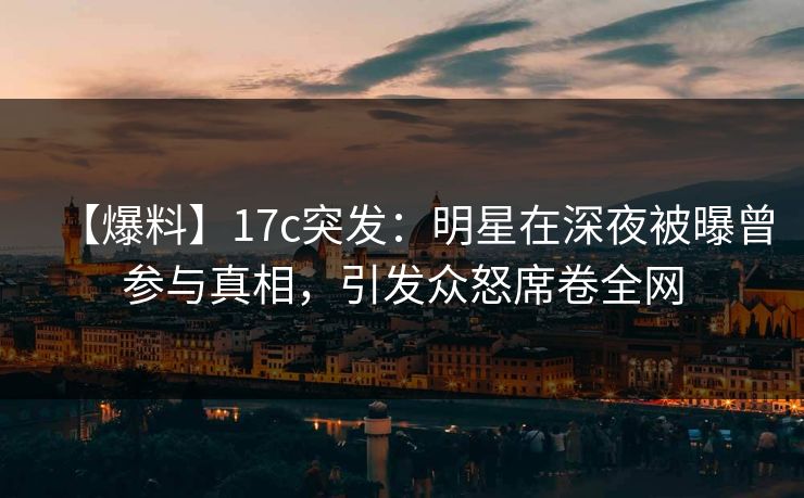 【爆料】17c突发：明星在深夜被曝曾参与真相，引发众怒席卷全网