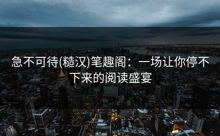 急不可待(糙汉)笔趣阁：一场让你停不下来的阅读盛宴