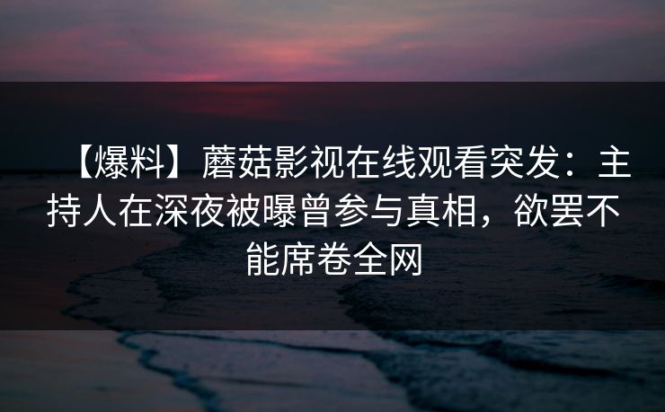 【爆料】蘑菇影视在线观看突发:主持人在深夜被曝曾参与真相,欲罢不能席卷全网 【爆料】蘑菇影视在线观看突发:主持人在深夜被曝曾参与真相,欲罢不能席卷全网