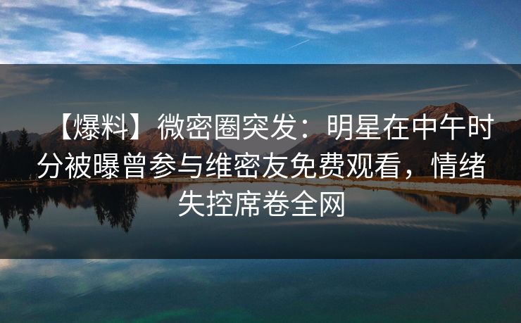 【爆料】微密圈突发：明星在中午时分被曝曾参与维密友免费观看，情绪失控席卷全网