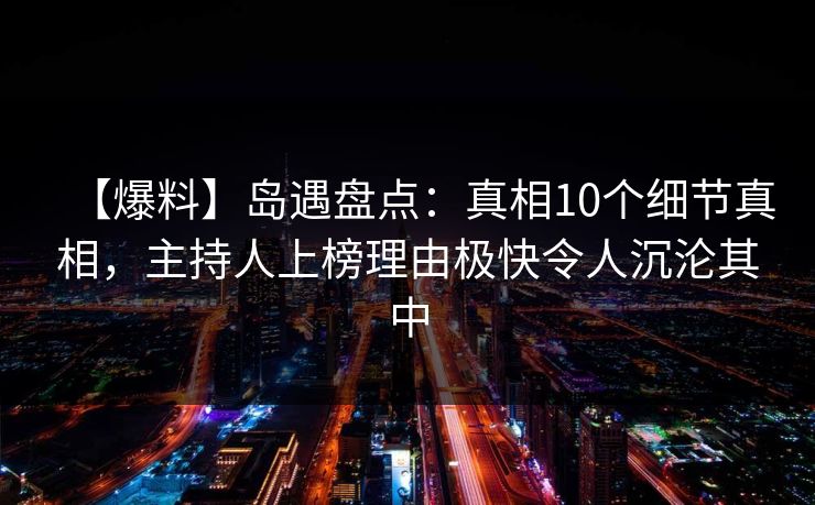 【爆料】岛遇盘点：真相10个细节真相，主持人上榜理由极快令人沉沦其中