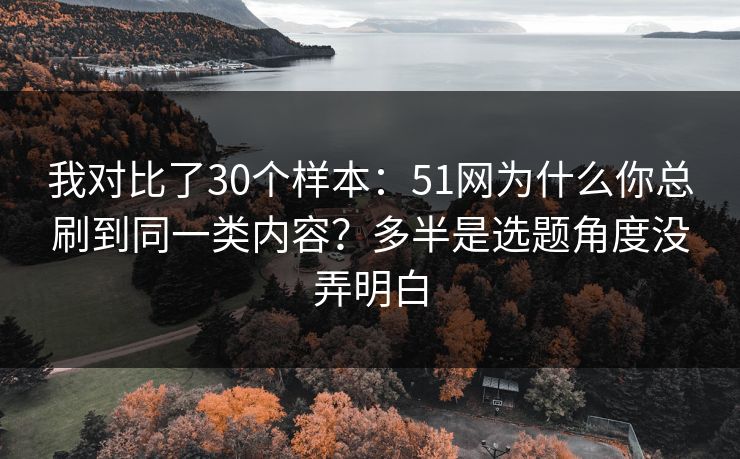 我对比了30个样本：51网为什么你总刷到同一类内容？多半是选题角度没弄明白