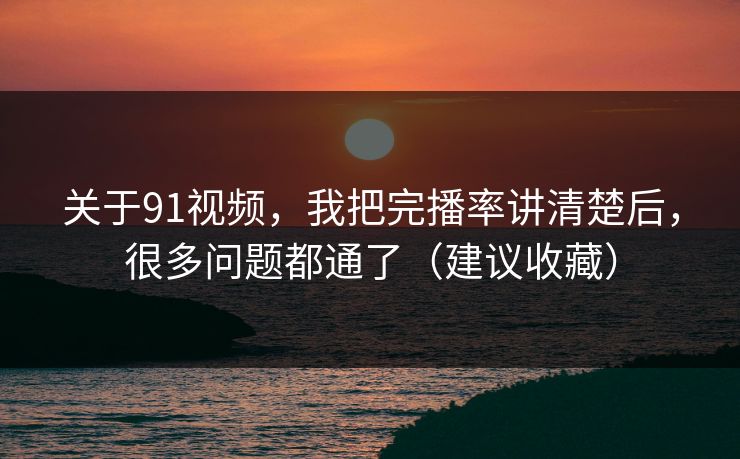 关于91视频，我把完播率讲清楚后，很多问题都通了（建议收藏）