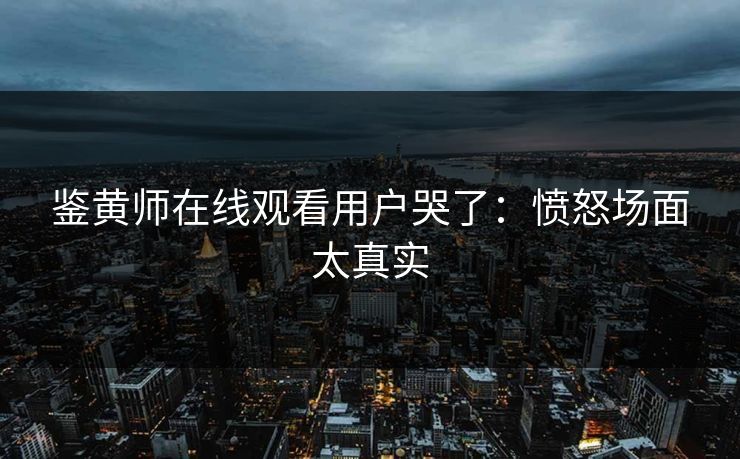 鉴黄师在线观看用户哭了：愤怒场面太真实