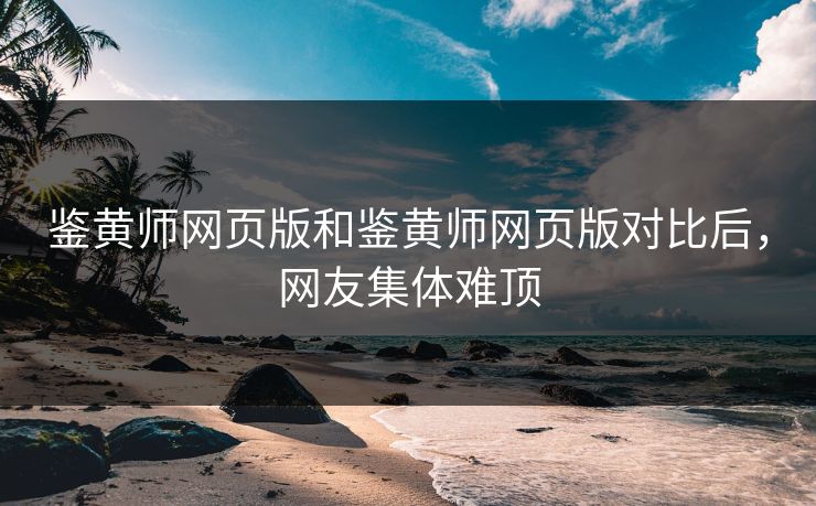 鉴黄师网页版和鉴黄师网页版对比后，网友集体难顶