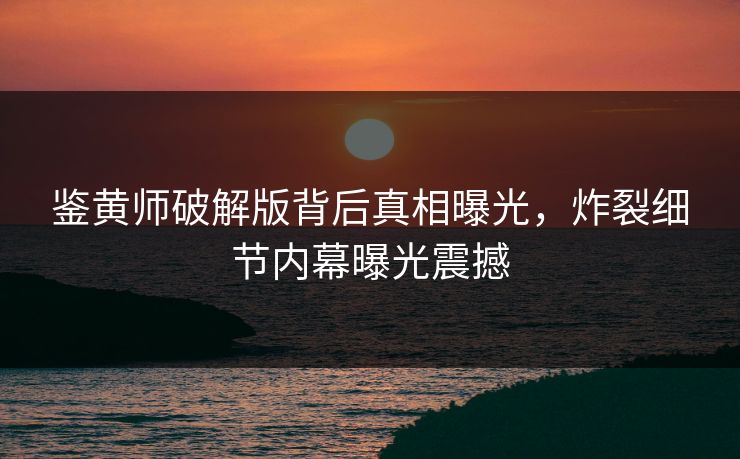 鉴黄师破解版背后真相曝光，炸裂细节内幕曝光震撼