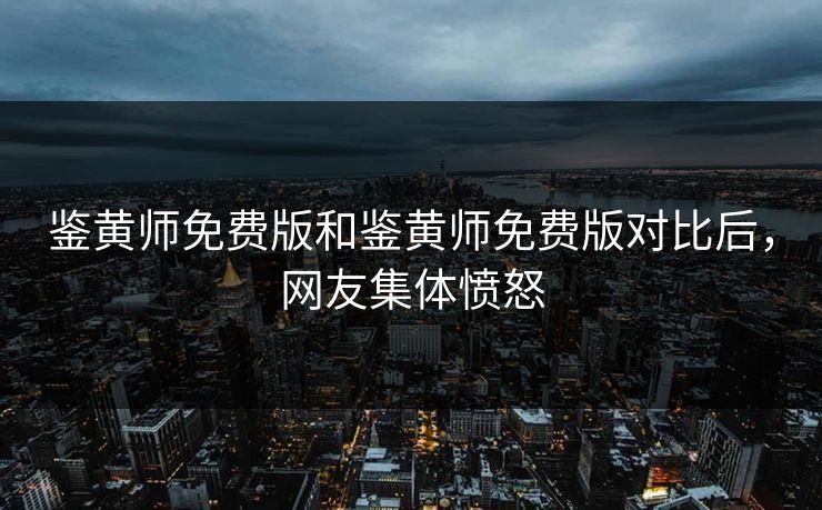 鉴黄师免费版和鉴黄师免费版对比后，网友集体愤怒