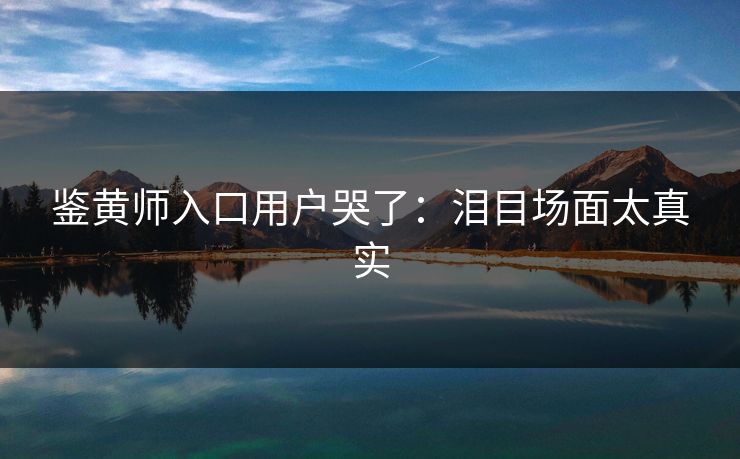鉴黄师入口用户哭了：泪目场面太真实