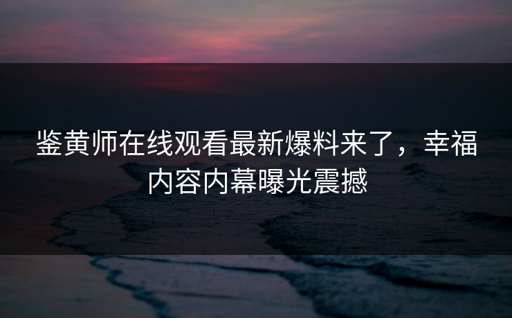 鉴黄师在线观看最新爆料来了，幸福内容内幕曝光震撼