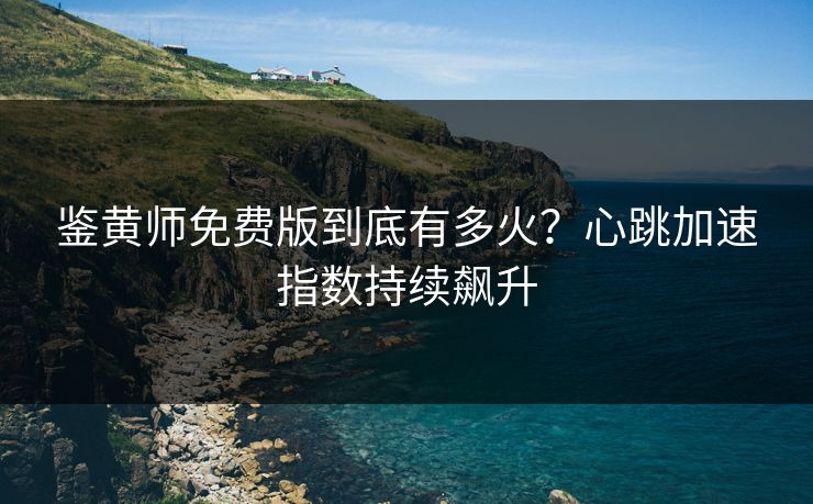 鉴黄师免费版到底有多火？心跳加速指数持续飙升