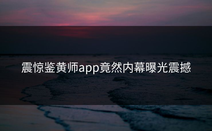 震惊鉴黄师app竟然内幕曝光震撼