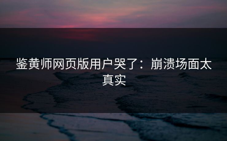 鉴黄师网页版用户哭了：崩溃场面太真实