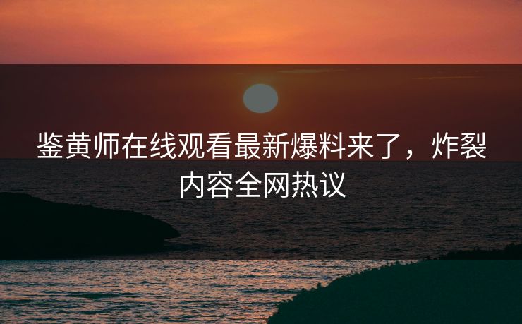 鉴黄师在线观看最新爆料来了，炸裂内容全网热议