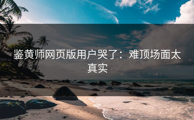鉴黄师网页版用户哭了：难顶场面太真实