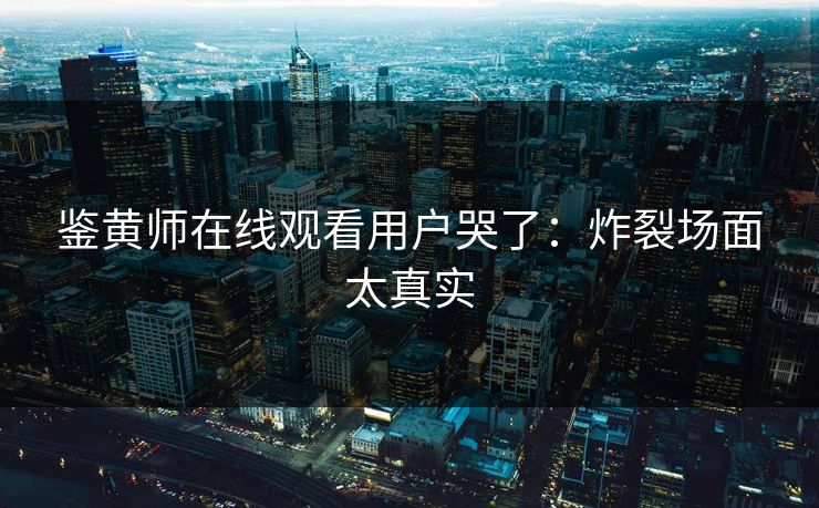 鉴黄师在线观看用户哭了：炸裂场面太真实