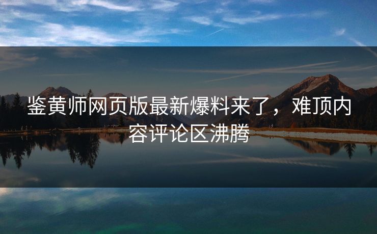 鉴黄师网页版最新爆料来了，难顶内容评论区沸腾