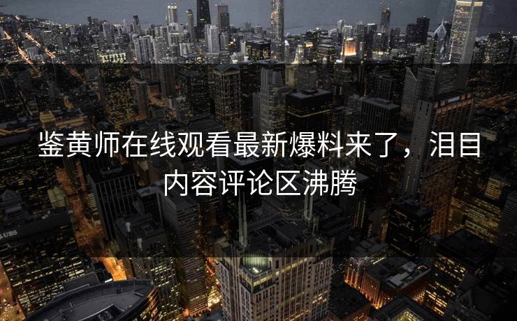 鉴黄师在线观看最新爆料来了，泪目内容评论区沸腾