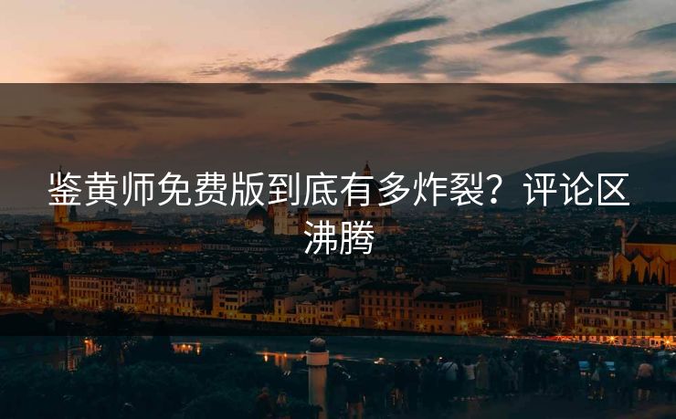 鉴黄师免费版到底有多炸裂？评论区沸腾
