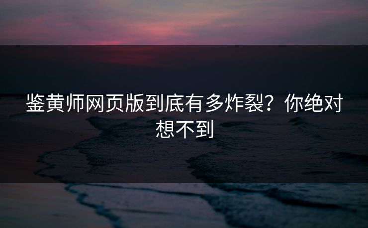 鉴黄师网页版到底有多炸裂？你绝对想不到