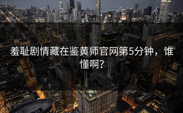 羞耻剧情藏在鉴黄师官网第5分钟，谁懂啊？
