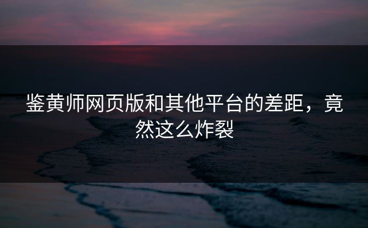 鉴黄师网页版和其他平台的差距，竟然这么炸裂