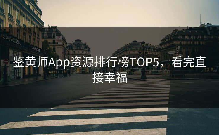 鉴黄师App资源排行榜TOP5，看完直接幸福