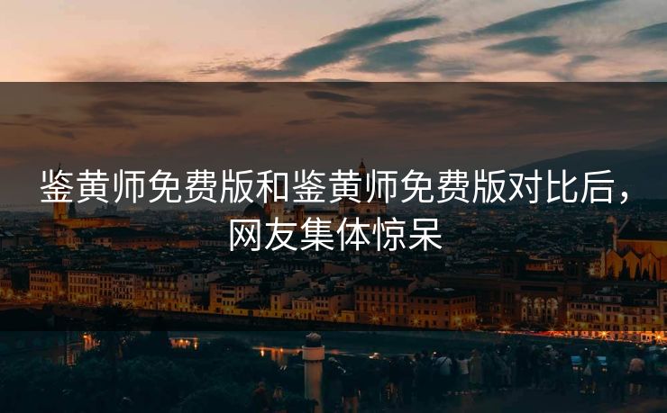 鉴黄师免费版和鉴黄师免费版对比后，网友集体惊呆