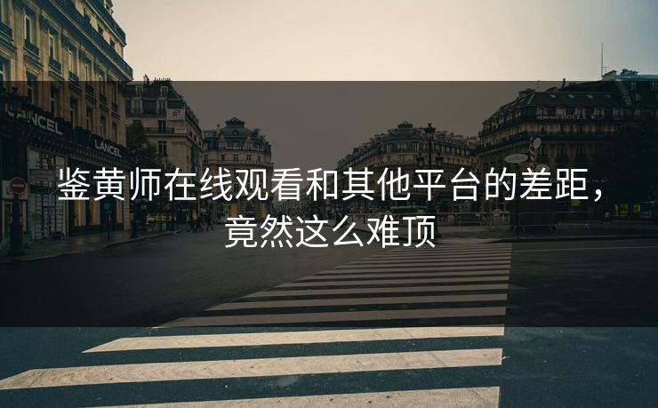 鉴黄师在线观看和其他平台的差距，竟然这么难顶