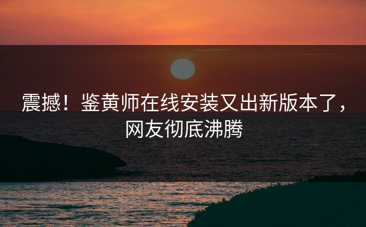 震撼！鉴黄师在线安装又出新版本了，网友彻底沸腾