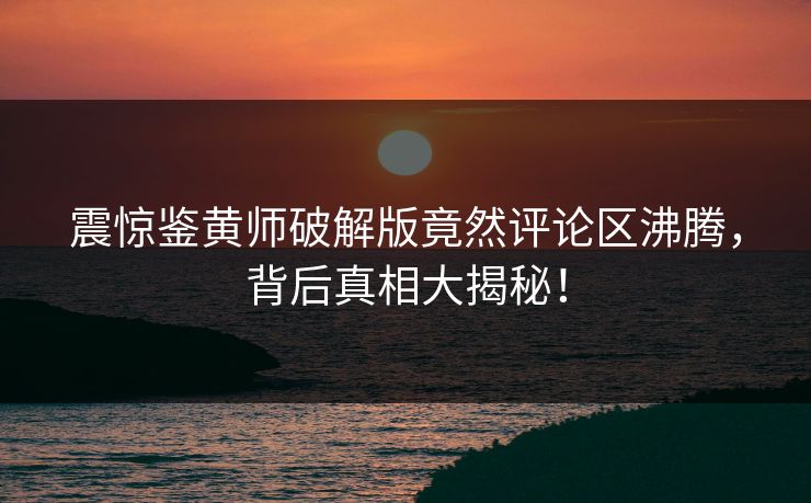 震惊鉴黄师破解版竟然评论区沸腾，背后真相大揭秘！