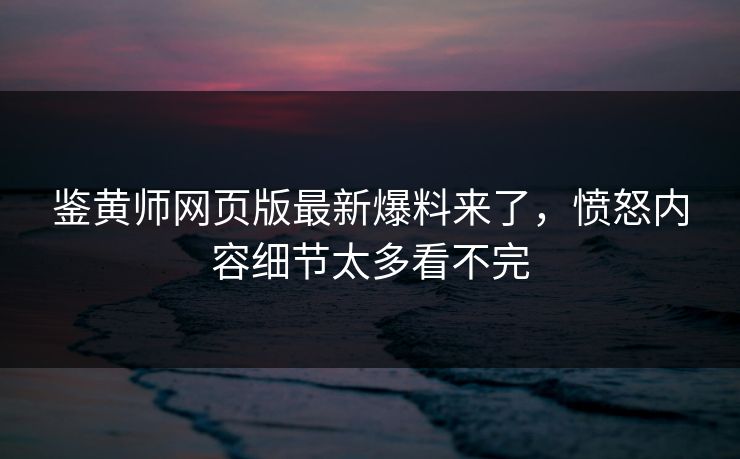 鉴黄师网页版最新爆料来了，愤怒内容细节太多看不完