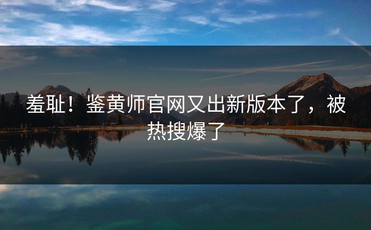 羞耻！鉴黄师官网又出新版本了，被热搜爆了