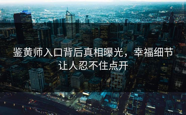 鉴黄师入口背后真相曝光，幸福细节让人忍不住点开