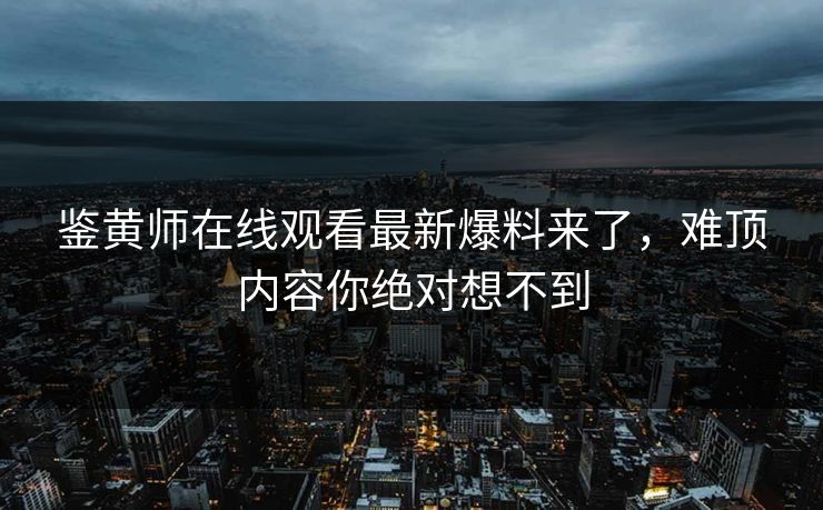 鉴黄师在线观看最新爆料来了，难顶内容你绝对想不到