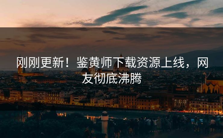 刚刚更新！鉴黄师下载资源上线，网友彻底沸腾