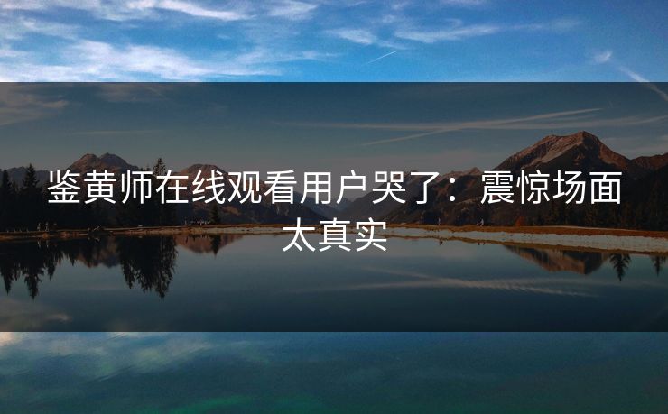 鉴黄师在线观看用户哭了：震惊场面太真实