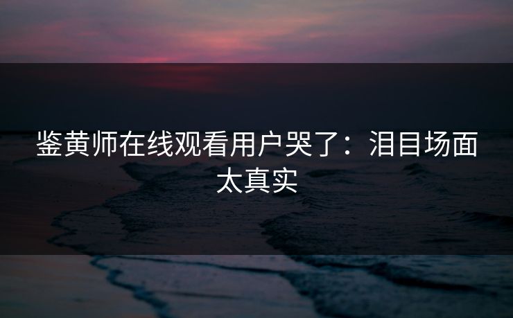 鉴黄师在线观看用户哭了：泪目场面太真实