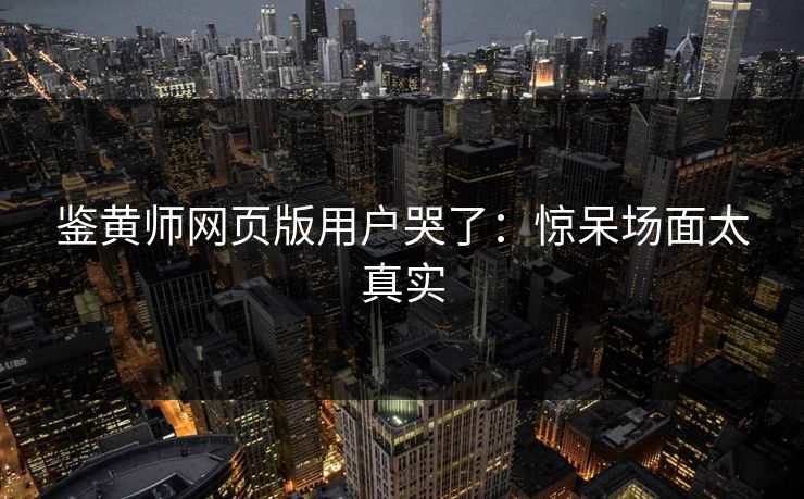 鉴黄师网页版用户哭了：惊呆场面太真实