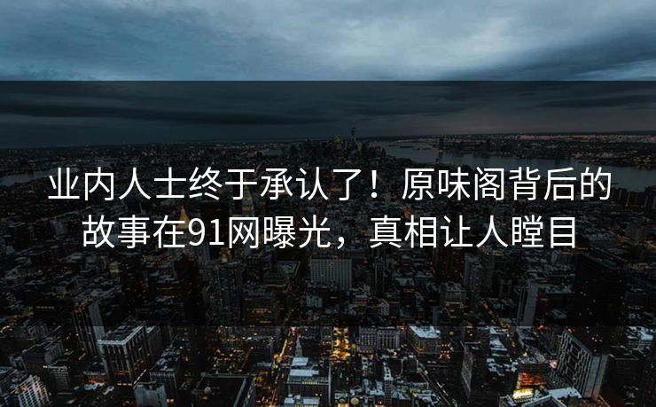 业内人士终于承认了！原味阁背后的故事在91网曝光，真相让人瞠目