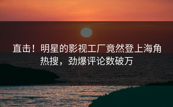 直击！明星的影视工厂竟然登上海角热搜，劲爆评论数破万