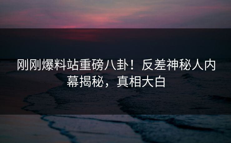 刚刚爆料站重磅八卦！反差神秘人内幕揭秘，真相大白